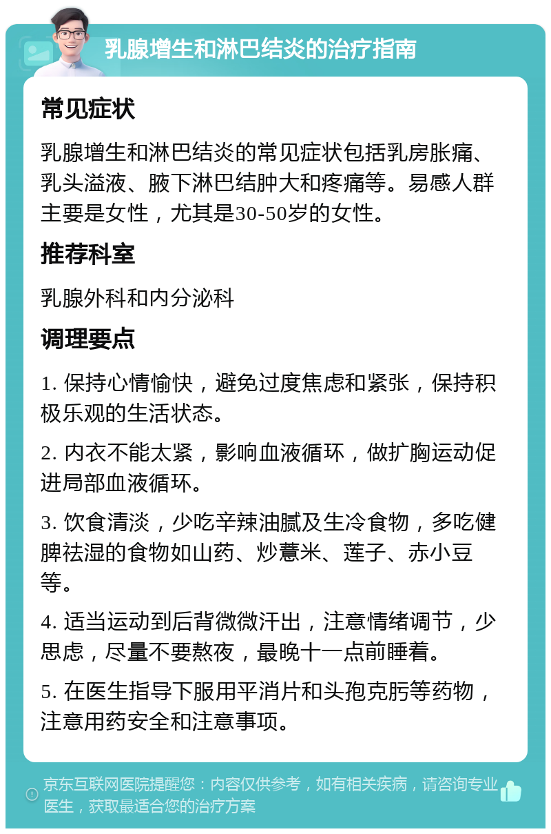 乳腺增生和淋巴结炎的治疗指南 常见症状 乳腺增生和淋巴结炎的常见症状包括乳房胀痛、乳头溢液、腋下淋巴结肿大和疼痛等。易感人群主要是女性，尤其是30-50岁的女性。 推荐科室 乳腺外科和内分泌科 调理要点 1. 保持心情愉快，避免过度焦虑和紧张，保持积极乐观的生活状态。 2. 内衣不能太紧，影响血液循环，做扩胸运动促进局部血液循环。 3. 饮食清淡，少吃辛辣油腻及生冷食物，多吃健脾祛湿的食物如山药、炒薏米、莲子、赤小豆等。 4. 适当运动到后背微微汗出，注意情绪调节，少思虑，尽量不要熬夜，最晚十一点前睡着。 5. 在医生指导下服用平消片和头孢克肟等药物，注意用药安全和注意事项。