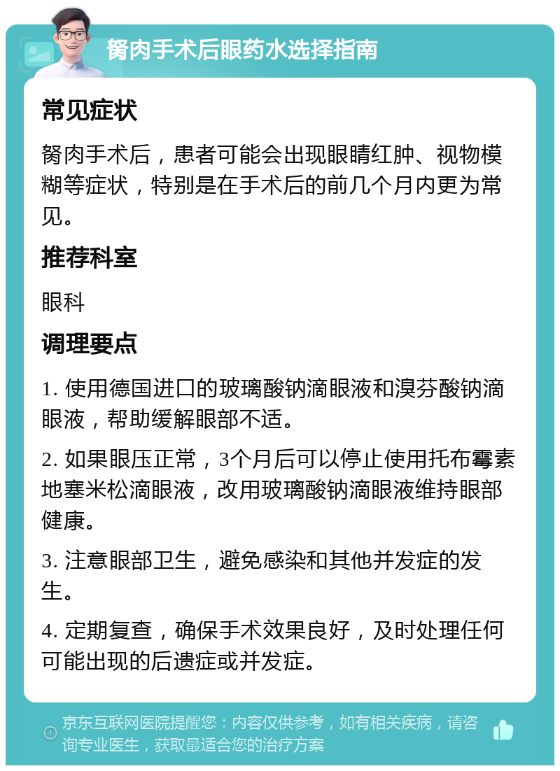 胬肉手术后眼药水选择指南 常见症状 胬肉手术后，患者可能会出现眼睛红肿、视物模糊等症状，特别是在手术后的前几个月内更为常见。 推荐科室 眼科 调理要点 1. 使用德国进口的玻璃酸钠滴眼液和溴芬酸钠滴眼液，帮助缓解眼部不适。 2. 如果眼压正常，3个月后可以停止使用托布霉素地塞米松滴眼液，改用玻璃酸钠滴眼液维持眼部健康。 3. 注意眼部卫生，避免感染和其他并发症的发生。 4. 定期复查，确保手术效果良好，及时处理任何可能出现的后遗症或并发症。