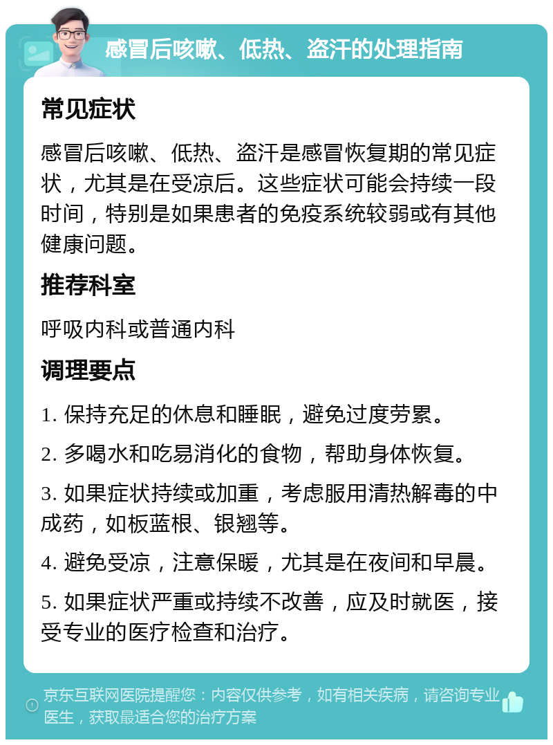 感冒后咳嗽、低热、盗汗的处理指南 常见症状 感冒后咳嗽、低热、盗汗是感冒恢复期的常见症状，尤其是在受凉后。这些症状可能会持续一段时间，特别是如果患者的免疫系统较弱或有其他健康问题。 推荐科室 呼吸内科或普通内科 调理要点 1. 保持充足的休息和睡眠，避免过度劳累。 2. 多喝水和吃易消化的食物，帮助身体恢复。 3. 如果症状持续或加重，考虑服用清热解毒的中成药，如板蓝根、银翘等。 4. 避免受凉，注意保暖，尤其是在夜间和早晨。 5. 如果症状严重或持续不改善，应及时就医，接受专业的医疗检查和治疗。