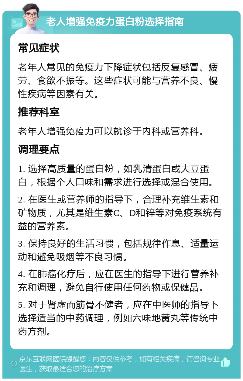 老人增强免疫力蛋白粉选择指南 常见症状 老年人常见的免疫力下降症状包括反复感冒、疲劳、食欲不振等。这些症状可能与营养不良、慢性疾病等因素有关。 推荐科室 老年人增强免疫力可以就诊于内科或营养科。 调理要点 1. 选择高质量的蛋白粉，如乳清蛋白或大豆蛋白，根据个人口味和需求进行选择或混合使用。 2. 在医生或营养师的指导下，合理补充维生素和矿物质，尤其是维生素C、D和锌等对免疫系统有益的营养素。 3. 保持良好的生活习惯，包括规律作息、适量运动和避免吸烟等不良习惯。 4. 在肺癌化疗后，应在医生的指导下进行营养补充和调理，避免自行使用任何药物或保健品。 5. 对于肾虚而筋骨不健者，应在中医师的指导下选择适当的中药调理，例如六味地黄丸等传统中药方剂。