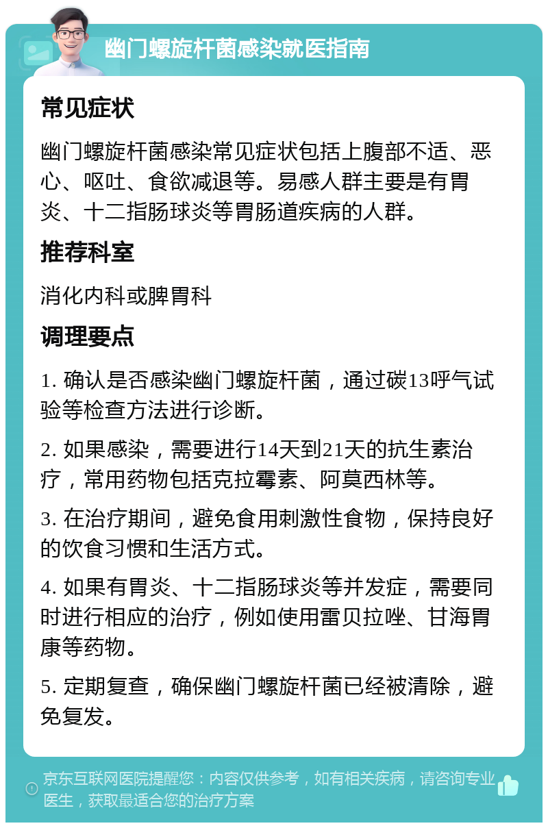 幽门螺旋杆菌感染就医指南 常见症状 幽门螺旋杆菌感染常见症状包括上腹部不适、恶心、呕吐、食欲减退等。易感人群主要是有胃炎、十二指肠球炎等胃肠道疾病的人群。 推荐科室 消化内科或脾胃科 调理要点 1. 确认是否感染幽门螺旋杆菌，通过碳13呼气试验等检查方法进行诊断。 2. 如果感染，需要进行14天到21天的抗生素治疗，常用药物包括克拉霉素、阿莫西林等。 3. 在治疗期间，避免食用刺激性食物，保持良好的饮食习惯和生活方式。 4. 如果有胃炎、十二指肠球炎等并发症，需要同时进行相应的治疗，例如使用雷贝拉唑、甘海胃康等药物。 5. 定期复查，确保幽门螺旋杆菌已经被清除，避免复发。