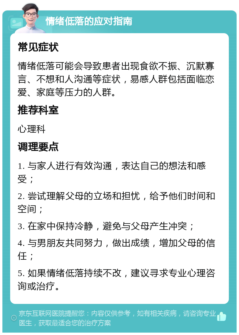 情绪低落的应对指南 常见症状 情绪低落可能会导致患者出现食欲不振、沉默寡言、不想和人沟通等症状，易感人群包括面临恋爱、家庭等压力的人群。 推荐科室 心理科 调理要点 1. 与家人进行有效沟通，表达自己的想法和感受； 2. 尝试理解父母的立场和担忧，给予他们时间和空间； 3. 在家中保持冷静，避免与父母产生冲突； 4. 与男朋友共同努力，做出成绩，增加父母的信任； 5. 如果情绪低落持续不改，建议寻求专业心理咨询或治疗。