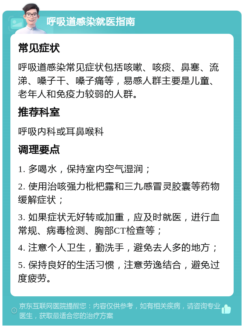 呼吸道感染就医指南 常见症状 呼吸道感染常见症状包括咳嗽、咳痰、鼻塞、流涕、嗓子干、嗓子痛等，易感人群主要是儿童、老年人和免疫力较弱的人群。 推荐科室 呼吸内科或耳鼻喉科 调理要点 1. 多喝水，保持室内空气湿润； 2. 使用治咳强力枇杷露和三九感冒灵胶囊等药物缓解症状； 3. 如果症状无好转或加重，应及时就医，进行血常规、病毒检测、胸部CT检查等； 4. 注意个人卫生，勤洗手，避免去人多的地方； 5. 保持良好的生活习惯，注意劳逸结合，避免过度疲劳。