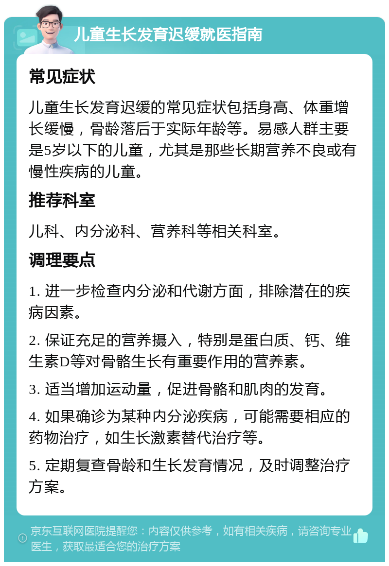 儿童生长发育迟缓就医指南 常见症状 儿童生长发育迟缓的常见症状包括身高、体重增长缓慢，骨龄落后于实际年龄等。易感人群主要是5岁以下的儿童，尤其是那些长期营养不良或有慢性疾病的儿童。 推荐科室 儿科、内分泌科、营养科等相关科室。 调理要点 1. 进一步检查内分泌和代谢方面，排除潜在的疾病因素。 2. 保证充足的营养摄入，特别是蛋白质、钙、维生素D等对骨骼生长有重要作用的营养素。 3. 适当增加运动量，促进骨骼和肌肉的发育。 4. 如果确诊为某种内分泌疾病，可能需要相应的药物治疗，如生长激素替代治疗等。 5. 定期复查骨龄和生长发育情况，及时调整治疗方案。