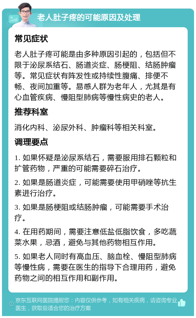 老人肚子疼的可能原因及处理 常见症状 老人肚子疼可能是由多种原因引起的，包括但不限于泌尿系结石、肠道炎症、肠梗阻、结肠肿瘤等。常见症状有阵发性或持续性腹痛、排便不畅、夜间加重等。易感人群为老年人，尤其是有心血管疾病、慢阻型肺病等慢性病史的老人。 推荐科室 消化内科、泌尿外科、肿瘤科等相关科室。 调理要点 1. 如果怀疑是泌尿系结石，需要服用排石颗粒和扩管药物，严重的可能需要碎石治疗。 2. 如果是肠道炎症，可能需要使用甲硝唑等抗生素进行治疗。 3. 如果是肠梗阻或结肠肿瘤，可能需要手术治疗。 4. 在用药期间，需要注意低盐低脂饮食，多吃蔬菜水果，忌酒，避免与其他药物相互作用。 5. 如果老人同时有高血压、脑血栓、慢阻型肺病等慢性病，需要在医生的指导下合理用药，避免药物之间的相互作用和副作用。