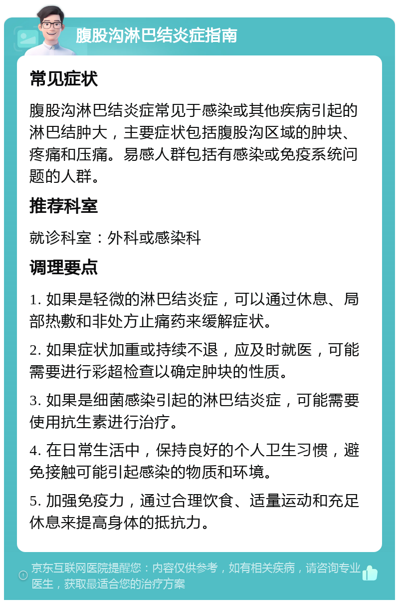 腹股沟淋巴结炎症指南 常见症状 腹股沟淋巴结炎症常见于感染或其他疾病引起的淋巴结肿大，主要症状包括腹股沟区域的肿块、疼痛和压痛。易感人群包括有感染或免疫系统问题的人群。 推荐科室 就诊科室：外科或感染科 调理要点 1. 如果是轻微的淋巴结炎症，可以通过休息、局部热敷和非处方止痛药来缓解症状。 2. 如果症状加重或持续不退，应及时就医，可能需要进行彩超检查以确定肿块的性质。 3. 如果是细菌感染引起的淋巴结炎症，可能需要使用抗生素进行治疗。 4. 在日常生活中，保持良好的个人卫生习惯，避免接触可能引起感染的物质和环境。 5. 加强免疫力，通过合理饮食、适量运动和充足休息来提高身体的抵抗力。