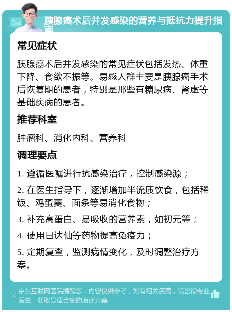 胰腺癌术后并发感染的营养与抵抗力提升指南 常见症状 胰腺癌术后并发感染的常见症状包括发热、体重下降、食欲不振等。易感人群主要是胰腺癌手术后恢复期的患者，特别是那些有糖尿病、肾虚等基础疾病的患者。 推荐科室 肿瘤科、消化内科、营养科 调理要点 1. 遵循医嘱进行抗感染治疗，控制感染源； 2. 在医生指导下，逐渐增加半流质饮食，包括稀饭、鸡蛋羹、面条等易消化食物； 3. 补充高蛋白、易吸收的营养素，如初元等； 4. 使用日达仙等药物提高免疫力； 5. 定期复查，监测病情变化，及时调整治疗方案。