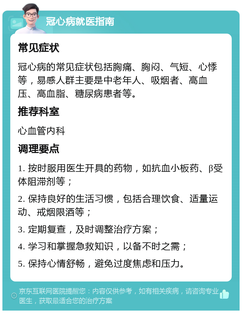 冠心病就医指南 常见症状 冠心病的常见症状包括胸痛、胸闷、气短、心悸等，易感人群主要是中老年人、吸烟者、高血压、高血脂、糖尿病患者等。 推荐科室 心血管内科 调理要点 1. 按时服用医生开具的药物，如抗血小板药、β受体阻滞剂等； 2. 保持良好的生活习惯，包括合理饮食、适量运动、戒烟限酒等； 3. 定期复查，及时调整治疗方案； 4. 学习和掌握急救知识，以备不时之需； 5. 保持心情舒畅，避免过度焦虑和压力。