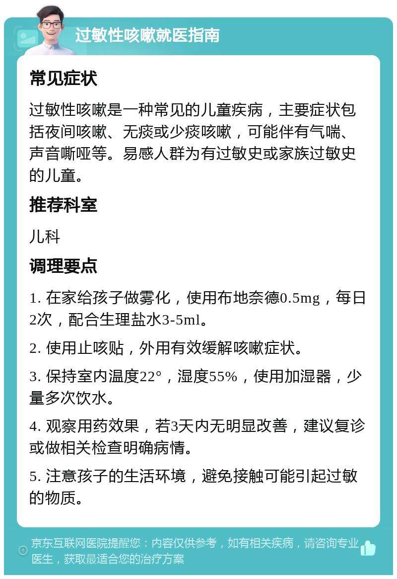 过敏性咳嗽就医指南 常见症状 过敏性咳嗽是一种常见的儿童疾病，主要症状包括夜间咳嗽、无痰或少痰咳嗽，可能伴有气喘、声音嘶哑等。易感人群为有过敏史或家族过敏史的儿童。 推荐科室 儿科 调理要点 1. 在家给孩子做雾化，使用布地奈德0.5mg，每日2次，配合生理盐水3-5ml。 2. 使用止咳贴，外用有效缓解咳嗽症状。 3. 保持室内温度22°，湿度55%，使用加湿器，少量多次饮水。 4. 观察用药效果，若3天内无明显改善，建议复诊或做相关检查明确病情。 5. 注意孩子的生活环境，避免接触可能引起过敏的物质。