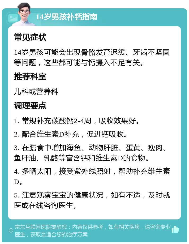 14岁男孩补钙指南 常见症状 14岁男孩可能会出现骨骼发育迟缓、牙齿不坚固等问题，这些都可能与钙摄入不足有关。 推荐科室 儿科或营养科 调理要点 1. 常规补充碳酸钙2-4周，吸收效果好。 2. 配合维生素D补充，促进钙吸收。 3. 在膳食中增加海鱼、动物肝脏、蛋黄、瘦肉、鱼肝油、乳酪等富含钙和维生素D的食物。 4. 多晒太阳，接受紫外线照射，帮助补充维生素D。 5. 注意观察宝宝的健康状况，如有不适，及时就医或在线咨询医生。