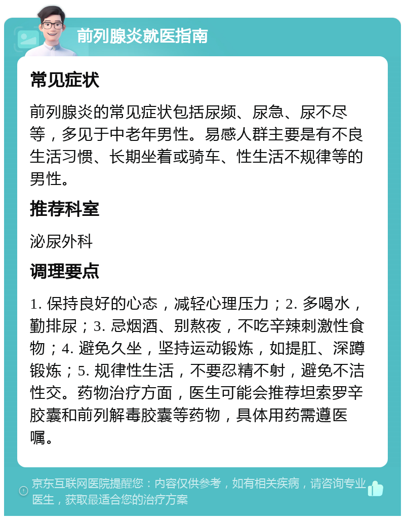 前列腺炎就医指南 常见症状 前列腺炎的常见症状包括尿频、尿急、尿不尽等，多见于中老年男性。易感人群主要是有不良生活习惯、长期坐着或骑车、性生活不规律等的男性。 推荐科室 泌尿外科 调理要点 1. 保持良好的心态，减轻心理压力；2. 多喝水，勤排尿；3. 忌烟酒、别熬夜，不吃辛辣刺激性食物；4. 避免久坐，坚持运动锻炼，如提肛、深蹲锻炼；5. 规律性生活，不要忍精不射，避免不洁性交。药物治疗方面，医生可能会推荐坦索罗辛胶囊和前列解毒胶囊等药物，具体用药需遵医嘱。