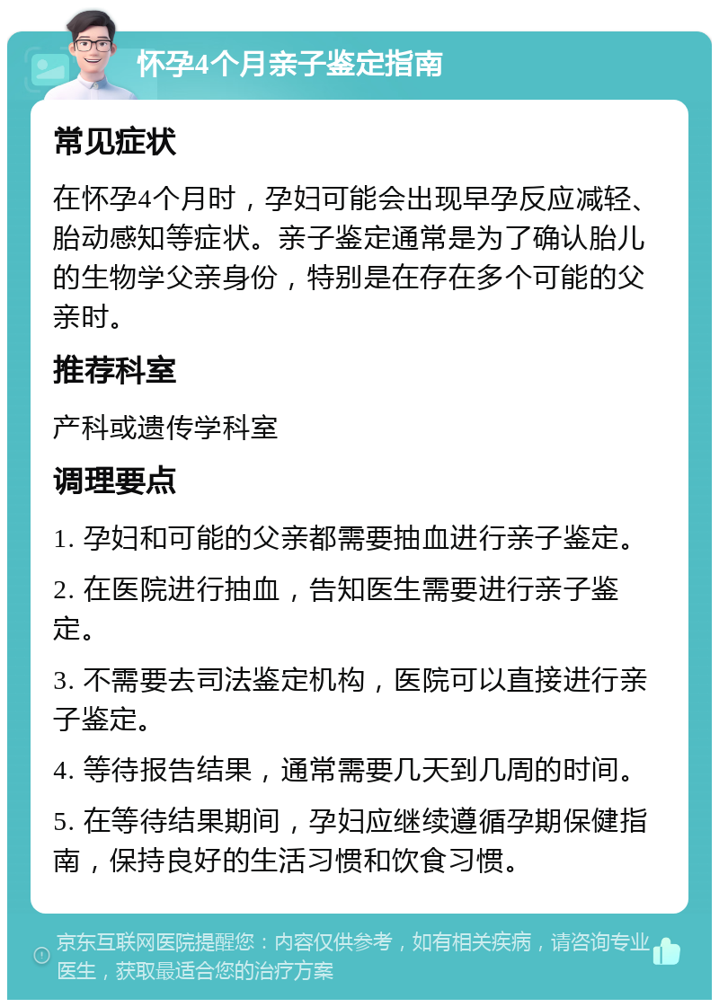 怀孕4个月亲子鉴定指南 常见症状 在怀孕4个月时，孕妇可能会出现早孕反应减轻、胎动感知等症状。亲子鉴定通常是为了确认胎儿的生物学父亲身份，特别是在存在多个可能的父亲时。 推荐科室 产科或遗传学科室 调理要点 1. 孕妇和可能的父亲都需要抽血进行亲子鉴定。 2. 在医院进行抽血，告知医生需要进行亲子鉴定。 3. 不需要去司法鉴定机构，医院可以直接进行亲子鉴定。 4. 等待报告结果，通常需要几天到几周的时间。 5. 在等待结果期间，孕妇应继续遵循孕期保健指南，保持良好的生活习惯和饮食习惯。