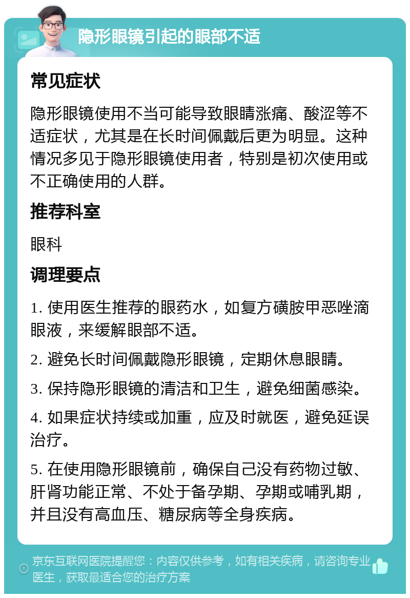 隐形眼镜引起的眼部不适 常见症状 隐形眼镜使用不当可能导致眼睛涨痛、酸涩等不适症状，尤其是在长时间佩戴后更为明显。这种情况多见于隐形眼镜使用者，特别是初次使用或不正确使用的人群。 推荐科室 眼科 调理要点 1. 使用医生推荐的眼药水，如复方磺胺甲恶唑滴眼液，来缓解眼部不适。 2. 避免长时间佩戴隐形眼镜，定期休息眼睛。 3. 保持隐形眼镜的清洁和卫生，避免细菌感染。 4. 如果症状持续或加重，应及时就医，避免延误治疗。 5. 在使用隐形眼镜前，确保自己没有药物过敏、肝肾功能正常、不处于备孕期、孕期或哺乳期，并且没有高血压、糖尿病等全身疾病。