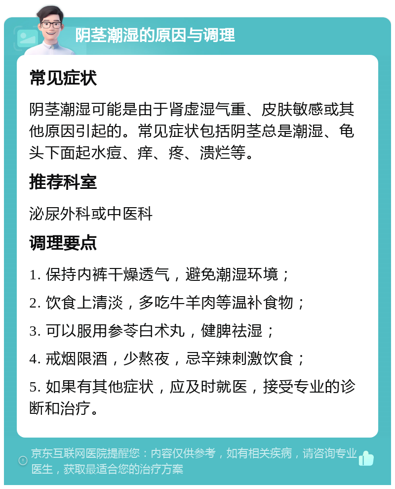 阴茎潮湿的原因与调理 常见症状 阴茎潮湿可能是由于肾虚湿气重、皮肤敏感或其他原因引起的。常见症状包括阴茎总是潮湿、龟头下面起水痘、痒、疼、溃烂等。 推荐科室 泌尿外科或中医科 调理要点 1. 保持内裤干燥透气，避免潮湿环境； 2. 饮食上清淡，多吃牛羊肉等温补食物； 3. 可以服用参苓白术丸，健脾祛湿； 4. 戒烟限酒，少熬夜，忌辛辣刺激饮食； 5. 如果有其他症状，应及时就医，接受专业的诊断和治疗。