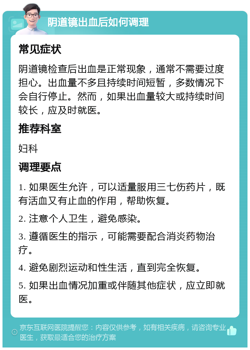 阴道镜出血后如何调理 常见症状 阴道镜检查后出血是正常现象，通常不需要过度担心。出血量不多且持续时间短暂，多数情况下会自行停止。然而，如果出血量较大或持续时间较长，应及时就医。 推荐科室 妇科 调理要点 1. 如果医生允许，可以适量服用三七伤药片，既有活血又有止血的作用，帮助恢复。 2. 注意个人卫生，避免感染。 3. 遵循医生的指示，可能需要配合消炎药物治疗。 4. 避免剧烈运动和性生活，直到完全恢复。 5. 如果出血情况加重或伴随其他症状，应立即就医。