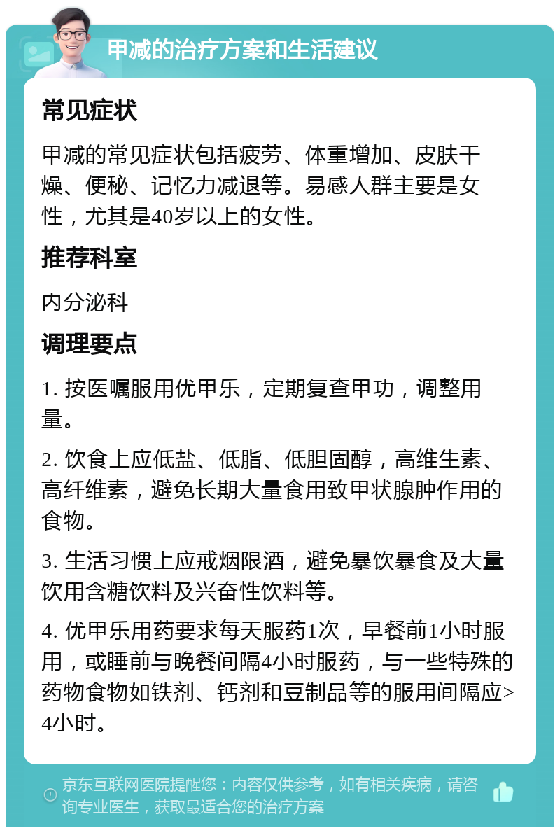 甲减的治疗方案和生活建议 常见症状 甲减的常见症状包括疲劳、体重增加、皮肤干燥、便秘、记忆力减退等。易感人群主要是女性，尤其是40岁以上的女性。 推荐科室 内分泌科 调理要点 1. 按医嘱服用优甲乐，定期复查甲功，调整用量。 2. 饮食上应低盐、低脂、低胆固醇，高维生素、高纤维素，避免长期大量食用致甲状腺肿作用的食物。 3. 生活习惯上应戒烟限酒，避免暴饮暴食及大量饮用含糖饮料及兴奋性饮料等。 4. 优甲乐用药要求每天服药1次，早餐前1小时服用，或睡前与晚餐间隔4小时服药，与一些特殊的药物食物如铁剂、钙剂和豆制品等的服用间隔应>4小时。