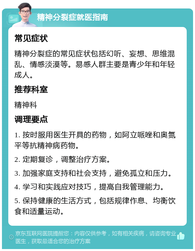 精神分裂症就医指南 常见症状 精神分裂症的常见症状包括幻听、妄想、思维混乱、情感淡漠等。易感人群主要是青少年和年轻成人。 推荐科室 精神科 调理要点 1. 按时服用医生开具的药物，如阿立哌唑和奥氮平等抗精神病药物。 2. 定期复诊，调整治疗方案。 3. 加强家庭支持和社会支持，避免孤立和压力。 4. 学习和实践应对技巧，提高自我管理能力。 5. 保持健康的生活方式，包括规律作息、均衡饮食和适量运动。