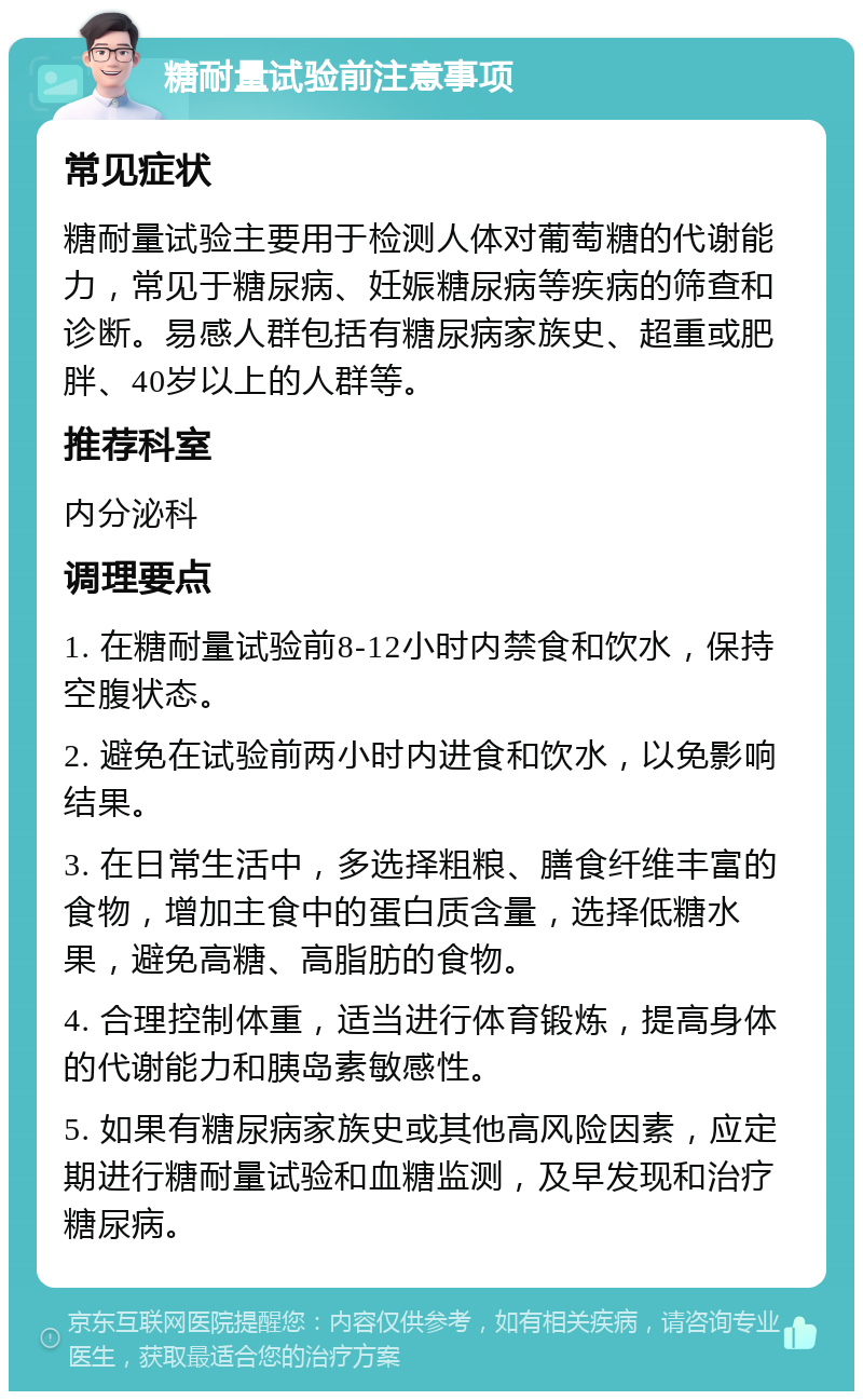 糖耐量试验前注意事项 常见症状 糖耐量试验主要用于检测人体对葡萄糖的代谢能力，常见于糖尿病、妊娠糖尿病等疾病的筛查和诊断。易感人群包括有糖尿病家族史、超重或肥胖、40岁以上的人群等。 推荐科室 内分泌科 调理要点 1. 在糖耐量试验前8-12小时内禁食和饮水，保持空腹状态。 2. 避免在试验前两小时内进食和饮水，以免影响结果。 3. 在日常生活中，多选择粗粮、膳食纤维丰富的食物，增加主食中的蛋白质含量，选择低糖水果，避免高糖、高脂肪的食物。 4. 合理控制体重，适当进行体育锻炼，提高身体的代谢能力和胰岛素敏感性。 5. 如果有糖尿病家族史或其他高风险因素，应定期进行糖耐量试验和血糖监测，及早发现和治疗糖尿病。