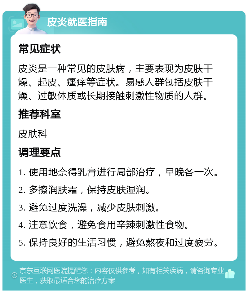 皮炎就医指南 常见症状 皮炎是一种常见的皮肤病，主要表现为皮肤干燥、起皮、瘙痒等症状。易感人群包括皮肤干燥、过敏体质或长期接触刺激性物质的人群。 推荐科室 皮肤科 调理要点 1. 使用地奈得乳膏进行局部治疗，早晚各一次。 2. 多擦润肤霜，保持皮肤湿润。 3. 避免过度洗澡，减少皮肤刺激。 4. 注意饮食，避免食用辛辣刺激性食物。 5. 保持良好的生活习惯，避免熬夜和过度疲劳。