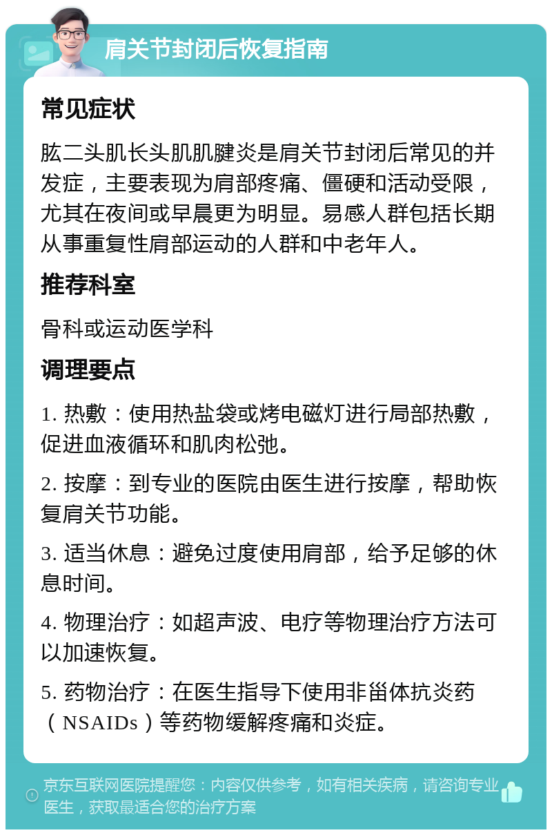 肩关节封闭后恢复指南 常见症状 肱二头肌长头肌肌腱炎是肩关节封闭后常见的并发症，主要表现为肩部疼痛、僵硬和活动受限，尤其在夜间或早晨更为明显。易感人群包括长期从事重复性肩部运动的人群和中老年人。 推荐科室 骨科或运动医学科 调理要点 1. 热敷：使用热盐袋或烤电磁灯进行局部热敷，促进血液循环和肌肉松弛。 2. 按摩：到专业的医院由医生进行按摩，帮助恢复肩关节功能。 3. 适当休息：避免过度使用肩部，给予足够的休息时间。 4. 物理治疗：如超声波、电疗等物理治疗方法可以加速恢复。 5. 药物治疗：在医生指导下使用非甾体抗炎药（NSAIDs）等药物缓解疼痛和炎症。