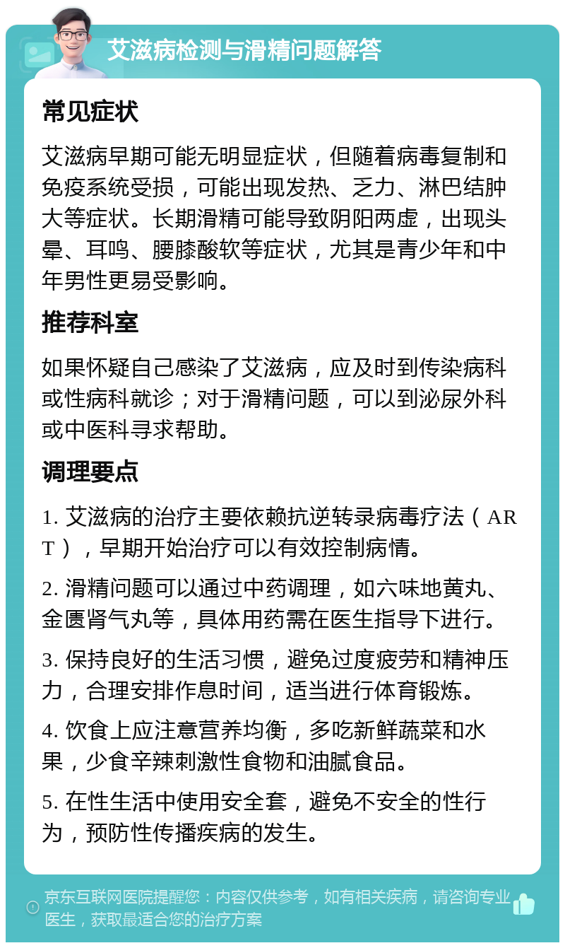 艾滋病检测与滑精问题解答 常见症状 艾滋病早期可能无明显症状，但随着病毒复制和免疫系统受损，可能出现发热、乏力、淋巴结肿大等症状。长期滑精可能导致阴阳两虚，出现头晕、耳鸣、腰膝酸软等症状，尤其是青少年和中年男性更易受影响。 推荐科室 如果怀疑自己感染了艾滋病，应及时到传染病科或性病科就诊；对于滑精问题，可以到泌尿外科或中医科寻求帮助。 调理要点 1. 艾滋病的治疗主要依赖抗逆转录病毒疗法（ART），早期开始治疗可以有效控制病情。 2. 滑精问题可以通过中药调理，如六味地黄丸、金匮肾气丸等，具体用药需在医生指导下进行。 3. 保持良好的生活习惯，避免过度疲劳和精神压力，合理安排作息时间，适当进行体育锻炼。 4. 饮食上应注意营养均衡，多吃新鲜蔬菜和水果，少食辛辣刺激性食物和油腻食品。 5. 在性生活中使用安全套，避免不安全的性行为，预防性传播疾病的发生。