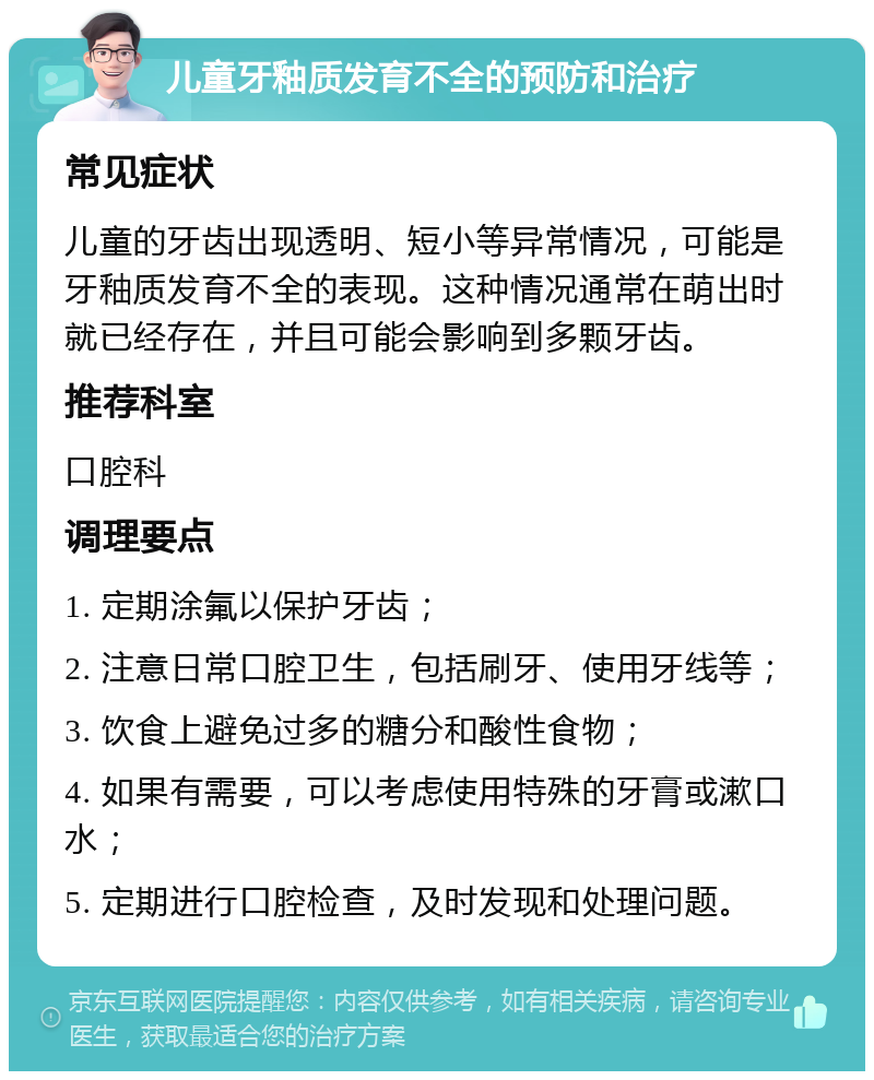 儿童牙釉质发育不全的预防和治疗 常见症状 儿童的牙齿出现透明、短小等异常情况，可能是牙釉质发育不全的表现。这种情况通常在萌出时就已经存在，并且可能会影响到多颗牙齿。 推荐科室 口腔科 调理要点 1. 定期涂氟以保护牙齿； 2. 注意日常口腔卫生，包括刷牙、使用牙线等； 3. 饮食上避免过多的糖分和酸性食物； 4. 如果有需要，可以考虑使用特殊的牙膏或漱口水； 5. 定期进行口腔检查，及时发现和处理问题。