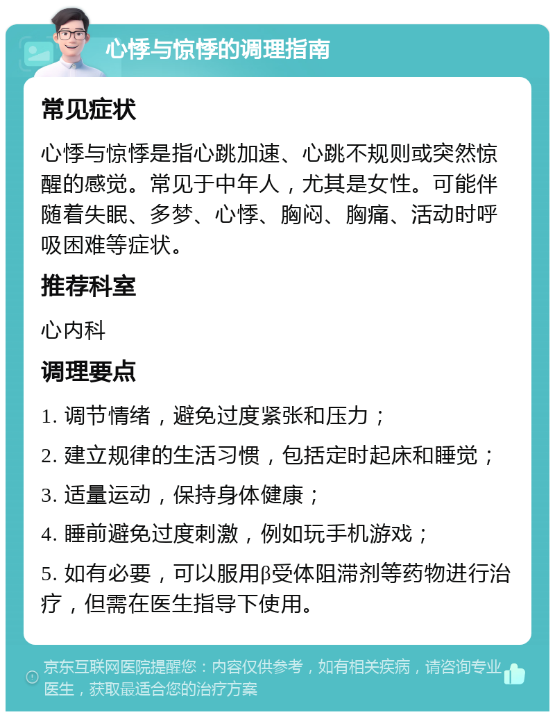 心悸与惊悸的调理指南 常见症状 心悸与惊悸是指心跳加速、心跳不规则或突然惊醒的感觉。常见于中年人，尤其是女性。可能伴随着失眠、多梦、心悸、胸闷、胸痛、活动时呼吸困难等症状。 推荐科室 心内科 调理要点 1. 调节情绪，避免过度紧张和压力； 2. 建立规律的生活习惯，包括定时起床和睡觉； 3. 适量运动，保持身体健康； 4. 睡前避免过度刺激，例如玩手机游戏； 5. 如有必要，可以服用β受体阻滞剂等药物进行治疗，但需在医生指导下使用。