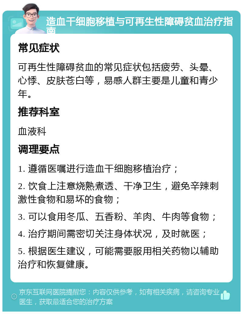 造血干细胞移植与可再生性障碍贫血治疗指南 常见症状 可再生性障碍贫血的常见症状包括疲劳、头晕、心悸、皮肤苍白等，易感人群主要是儿童和青少年。 推荐科室 血液科 调理要点 1. 遵循医嘱进行造血干细胞移植治疗； 2. 饮食上注意烧熟煮透、干净卫生，避免辛辣刺激性食物和易坏的食物； 3. 可以食用冬瓜、五香粉、羊肉、牛肉等食物； 4. 治疗期间需密切关注身体状况，及时就医； 5. 根据医生建议，可能需要服用相关药物以辅助治疗和恢复健康。