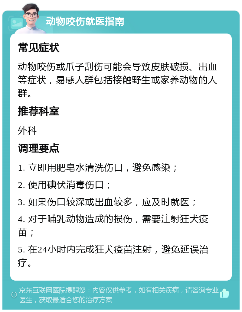 动物咬伤就医指南 常见症状 动物咬伤或爪子刮伤可能会导致皮肤破损、出血等症状，易感人群包括接触野生或家养动物的人群。 推荐科室 外科 调理要点 1. 立即用肥皂水清洗伤口，避免感染； 2. 使用碘伏消毒伤口； 3. 如果伤口较深或出血较多，应及时就医； 4. 对于哺乳动物造成的损伤，需要注射狂犬疫苗； 5. 在24小时内完成狂犬疫苗注射，避免延误治疗。