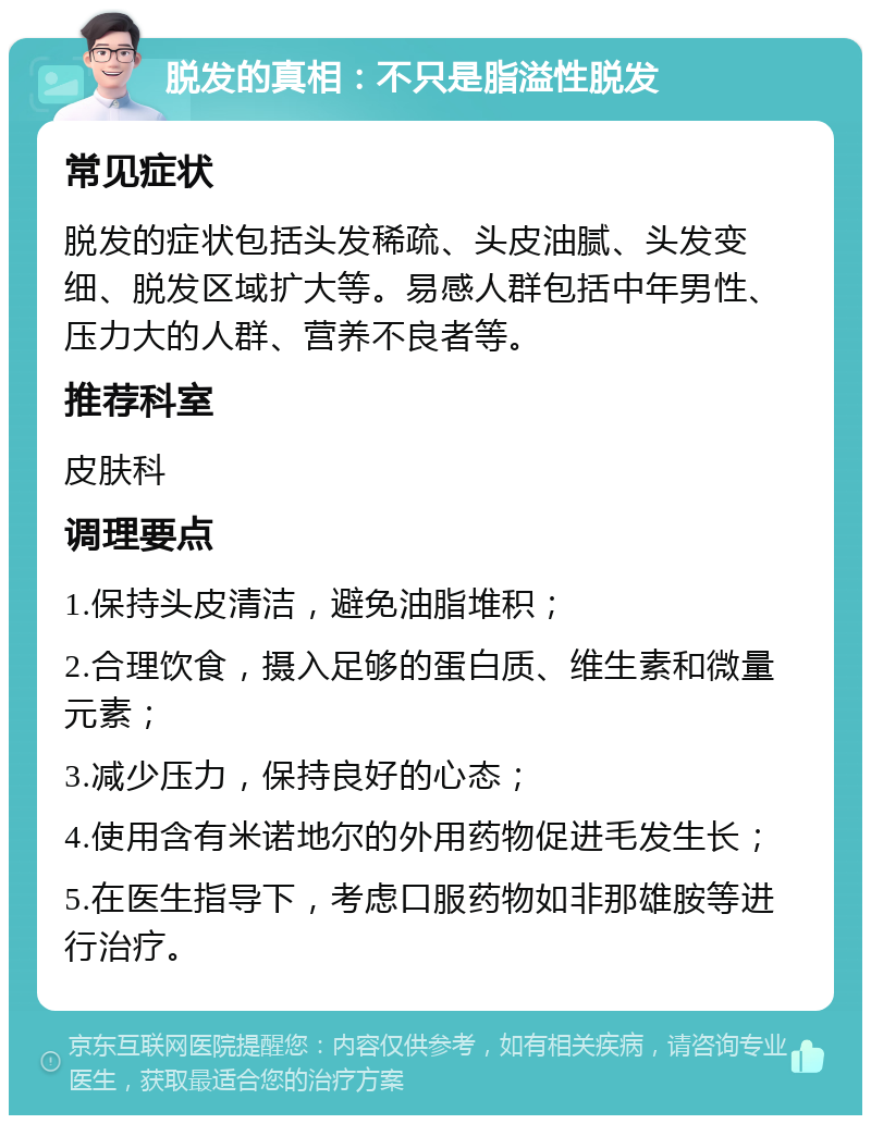 脱发的真相：不只是脂溢性脱发 常见症状 脱发的症状包括头发稀疏、头皮油腻、头发变细、脱发区域扩大等。易感人群包括中年男性、压力大的人群、营养不良者等。 推荐科室 皮肤科 调理要点 1.保持头皮清洁，避免油脂堆积； 2.合理饮食，摄入足够的蛋白质、维生素和微量元素； 3.减少压力，保持良好的心态； 4.使用含有米诺地尔的外用药物促进毛发生长； 5.在医生指导下，考虑口服药物如非那雄胺等进行治疗。