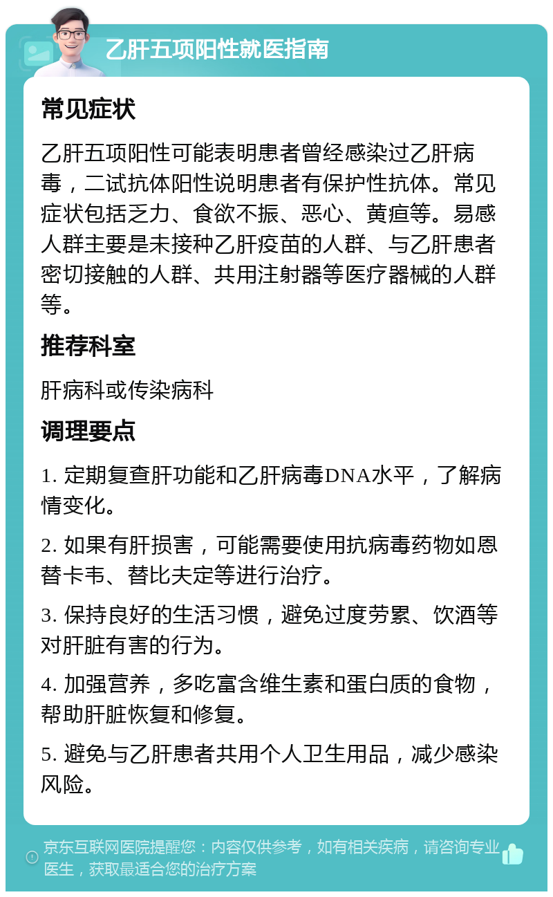 乙肝五项阳性就医指南 常见症状 乙肝五项阳性可能表明患者曾经感染过乙肝病毒，二试抗体阳性说明患者有保护性抗体。常见症状包括乏力、食欲不振、恶心、黄疸等。易感人群主要是未接种乙肝疫苗的人群、与乙肝患者密切接触的人群、共用注射器等医疗器械的人群等。 推荐科室 肝病科或传染病科 调理要点 1. 定期复查肝功能和乙肝病毒DNA水平，了解病情变化。 2. 如果有肝损害，可能需要使用抗病毒药物如恩替卡韦、替比夫定等进行治疗。 3. 保持良好的生活习惯，避免过度劳累、饮酒等对肝脏有害的行为。 4. 加强营养，多吃富含维生素和蛋白质的食物，帮助肝脏恢复和修复。 5. 避免与乙肝患者共用个人卫生用品，减少感染风险。