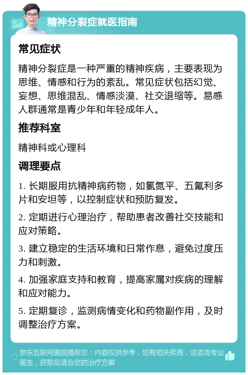 精神分裂症就医指南 常见症状 精神分裂症是一种严重的精神疾病，主要表现为思维、情感和行为的紊乱。常见症状包括幻觉、妄想、思维混乱、情感淡漠、社交退缩等。易感人群通常是青少年和年轻成年人。 推荐科室 精神科或心理科 调理要点 1. 长期服用抗精神病药物，如氯氮平、五氟利多片和安坦等，以控制症状和预防复发。 2. 定期进行心理治疗，帮助患者改善社交技能和应对策略。 3. 建立稳定的生活环境和日常作息，避免过度压力和刺激。 4. 加强家庭支持和教育，提高家属对疾病的理解和应对能力。 5. 定期复诊，监测病情变化和药物副作用，及时调整治疗方案。