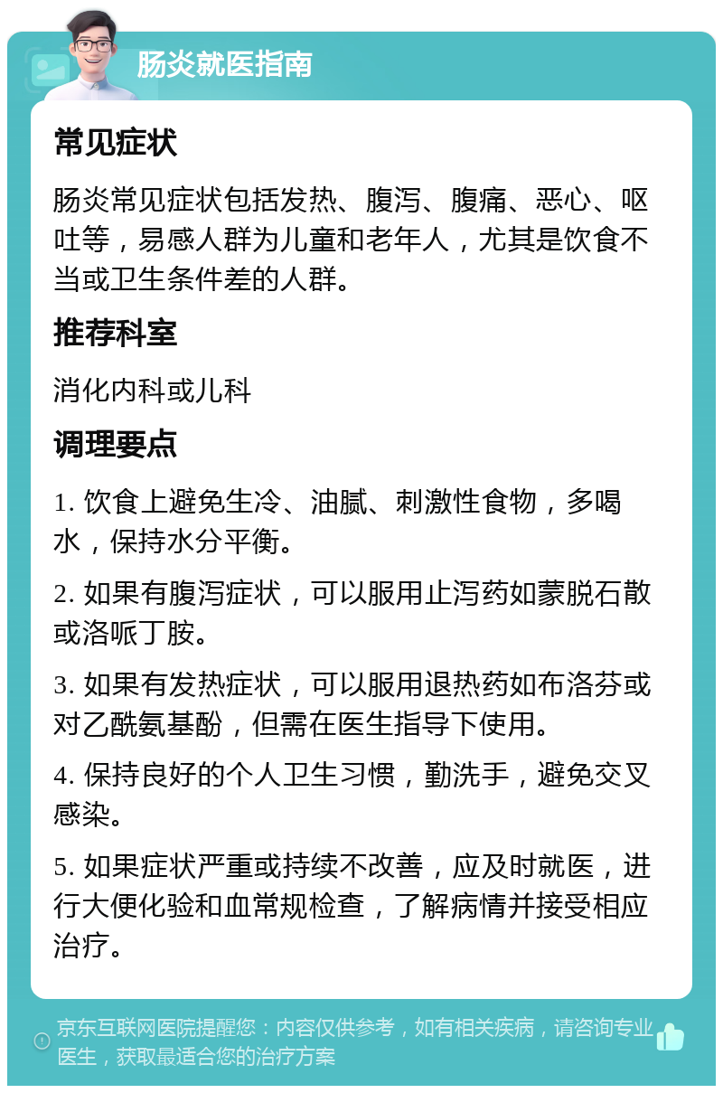 肠炎就医指南 常见症状 肠炎常见症状包括发热、腹泻、腹痛、恶心、呕吐等，易感人群为儿童和老年人，尤其是饮食不当或卫生条件差的人群。 推荐科室 消化内科或儿科 调理要点 1. 饮食上避免生冷、油腻、刺激性食物，多喝水，保持水分平衡。 2. 如果有腹泻症状，可以服用止泻药如蒙脱石散或洛哌丁胺。 3. 如果有发热症状，可以服用退热药如布洛芬或对乙酰氨基酚，但需在医生指导下使用。 4. 保持良好的个人卫生习惯，勤洗手，避免交叉感染。 5. 如果症状严重或持续不改善，应及时就医，进行大便化验和血常规检查，了解病情并接受相应治疗。