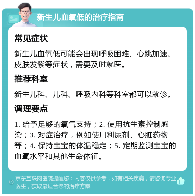 新生儿血氧低的治疗指南 常见症状 新生儿血氧低可能会出现呼吸困难、心跳加速、皮肤发紫等症状，需要及时就医。 推荐科室 新生儿科、儿科、呼吸内科等科室都可以就诊。 调理要点 1. 给予足够的氧气支持；2. 使用抗生素控制感染；3. 对症治疗，例如使用利尿剂、心脏药物等；4. 保持宝宝的体温稳定；5. 定期监测宝宝的血氧水平和其他生命体征。