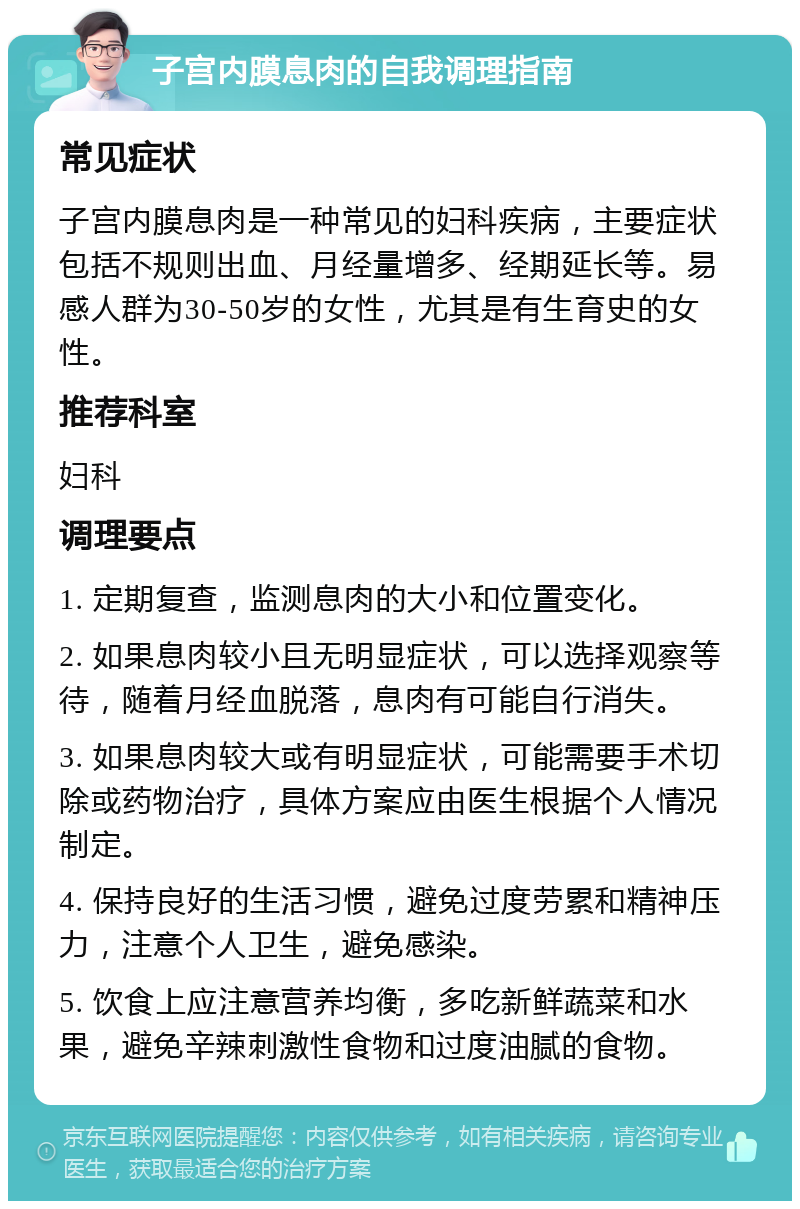 子宫内膜息肉的自我调理指南 常见症状 子宫内膜息肉是一种常见的妇科疾病，主要症状包括不规则出血、月经量增多、经期延长等。易感人群为30-50岁的女性，尤其是有生育史的女性。 推荐科室 妇科 调理要点 1. 定期复查，监测息肉的大小和位置变化。 2. 如果息肉较小且无明显症状，可以选择观察等待，随着月经血脱落，息肉有可能自行消失。 3. 如果息肉较大或有明显症状，可能需要手术切除或药物治疗，具体方案应由医生根据个人情况制定。 4. 保持良好的生活习惯，避免过度劳累和精神压力，注意个人卫生，避免感染。 5. 饮食上应注意营养均衡，多吃新鲜蔬菜和水果，避免辛辣刺激性食物和过度油腻的食物。