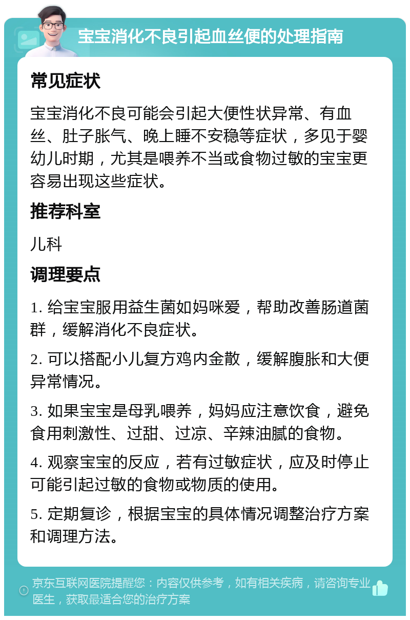 宝宝消化不良引起血丝便的处理指南 常见症状 宝宝消化不良可能会引起大便性状异常、有血丝、肚子胀气、晚上睡不安稳等症状，多见于婴幼儿时期，尤其是喂养不当或食物过敏的宝宝更容易出现这些症状。 推荐科室 儿科 调理要点 1. 给宝宝服用益生菌如妈咪爱，帮助改善肠道菌群，缓解消化不良症状。 2. 可以搭配小儿复方鸡内金散，缓解腹胀和大便异常情况。 3. 如果宝宝是母乳喂养，妈妈应注意饮食，避免食用刺激性、过甜、过凉、辛辣油腻的食物。 4. 观察宝宝的反应，若有过敏症状，应及时停止可能引起过敏的食物或物质的使用。 5. 定期复诊，根据宝宝的具体情况调整治疗方案和调理方法。