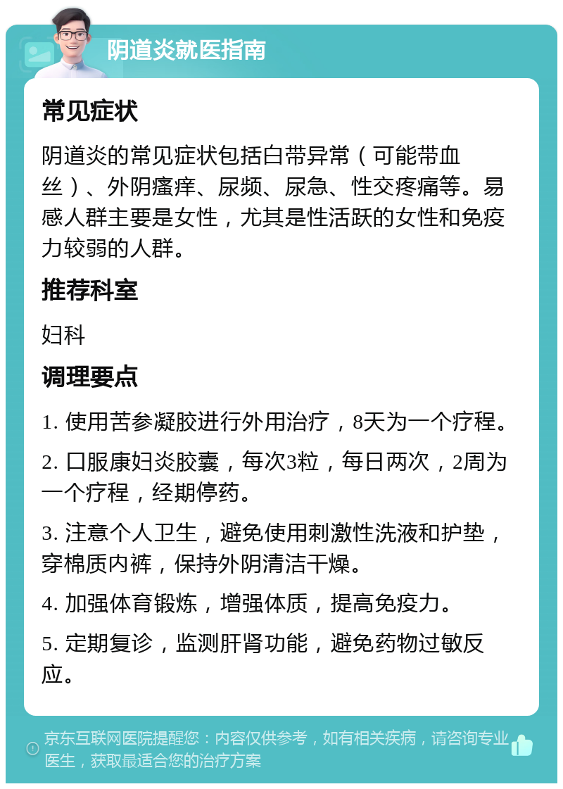 阴道炎就医指南 常见症状 阴道炎的常见症状包括白带异常（可能带血丝）、外阴瘙痒、尿频、尿急、性交疼痛等。易感人群主要是女性，尤其是性活跃的女性和免疫力较弱的人群。 推荐科室 妇科 调理要点 1. 使用苦参凝胶进行外用治疗，8天为一个疗程。 2. 口服康妇炎胶囊，每次3粒，每日两次，2周为一个疗程，经期停药。 3. 注意个人卫生，避免使用刺激性洗液和护垫，穿棉质内裤，保持外阴清洁干燥。 4. 加强体育锻炼，增强体质，提高免疫力。 5. 定期复诊，监测肝肾功能，避免药物过敏反应。