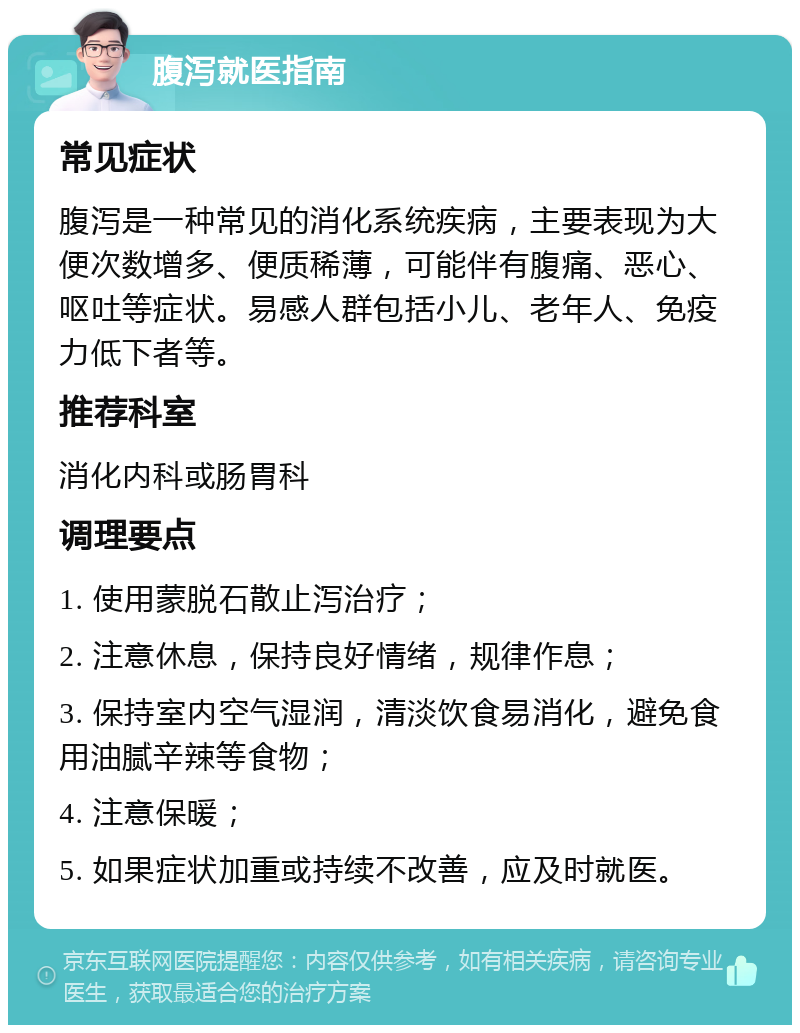 腹泻就医指南 常见症状 腹泻是一种常见的消化系统疾病，主要表现为大便次数增多、便质稀薄，可能伴有腹痛、恶心、呕吐等症状。易感人群包括小儿、老年人、免疫力低下者等。 推荐科室 消化内科或肠胃科 调理要点 1. 使用蒙脱石散止泻治疗； 2. 注意休息，保持良好情绪，规律作息； 3. 保持室内空气湿润，清淡饮食易消化，避免食用油腻辛辣等食物； 4. 注意保暖； 5. 如果症状加重或持续不改善，应及时就医。