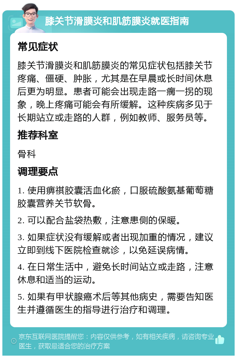 膝关节滑膜炎和肌筋膜炎就医指南 常见症状 膝关节滑膜炎和肌筋膜炎的常见症状包括膝关节疼痛、僵硬、肿胀，尤其是在早晨或长时间休息后更为明显。患者可能会出现走路一瘸一拐的现象，晚上疼痛可能会有所缓解。这种疾病多见于长期站立或走路的人群，例如教师、服务员等。 推荐科室 骨科 调理要点 1. 使用痹祺胶囊活血化瘀，口服硫酸氨基葡萄糖胶囊营养关节软骨。 2. 可以配合盐袋热敷，注意患侧的保暖。 3. 如果症状没有缓解或者出现加重的情况，建议立即到线下医院检查就诊，以免延误病情。 4. 在日常生活中，避免长时间站立或走路，注意休息和适当的运动。 5. 如果有甲状腺癌术后等其他病史，需要告知医生并遵循医生的指导进行治疗和调理。