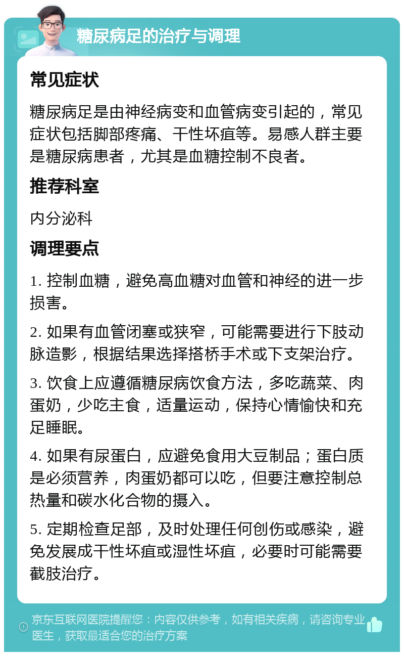 糖尿病足的治疗与调理 常见症状 糖尿病足是由神经病变和血管病变引起的，常见症状包括脚部疼痛、干性坏疽等。易感人群主要是糖尿病患者，尤其是血糖控制不良者。 推荐科室 内分泌科 调理要点 1. 控制血糖，避免高血糖对血管和神经的进一步损害。 2. 如果有血管闭塞或狭窄，可能需要进行下肢动脉造影，根据结果选择搭桥手术或下支架治疗。 3. 饮食上应遵循糖尿病饮食方法，多吃蔬菜、肉蛋奶，少吃主食，适量运动，保持心情愉快和充足睡眠。 4. 如果有尿蛋白，应避免食用大豆制品；蛋白质是必须营养，肉蛋奶都可以吃，但要注意控制总热量和碳水化合物的摄入。 5. 定期检查足部，及时处理任何创伤或感染，避免发展成干性坏疽或湿性坏疽，必要时可能需要截肢治疗。