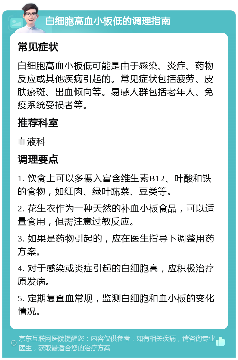 白细胞高血小板低的调理指南 常见症状 白细胞高血小板低可能是由于感染、炎症、药物反应或其他疾病引起的。常见症状包括疲劳、皮肤瘀斑、出血倾向等。易感人群包括老年人、免疫系统受损者等。 推荐科室 血液科 调理要点 1. 饮食上可以多摄入富含维生素B12、叶酸和铁的食物，如红肉、绿叶蔬菜、豆类等。 2. 花生衣作为一种天然的补血小板食品，可以适量食用，但需注意过敏反应。 3. 如果是药物引起的，应在医生指导下调整用药方案。 4. 对于感染或炎症引起的白细胞高，应积极治疗原发病。 5. 定期复查血常规，监测白细胞和血小板的变化情况。