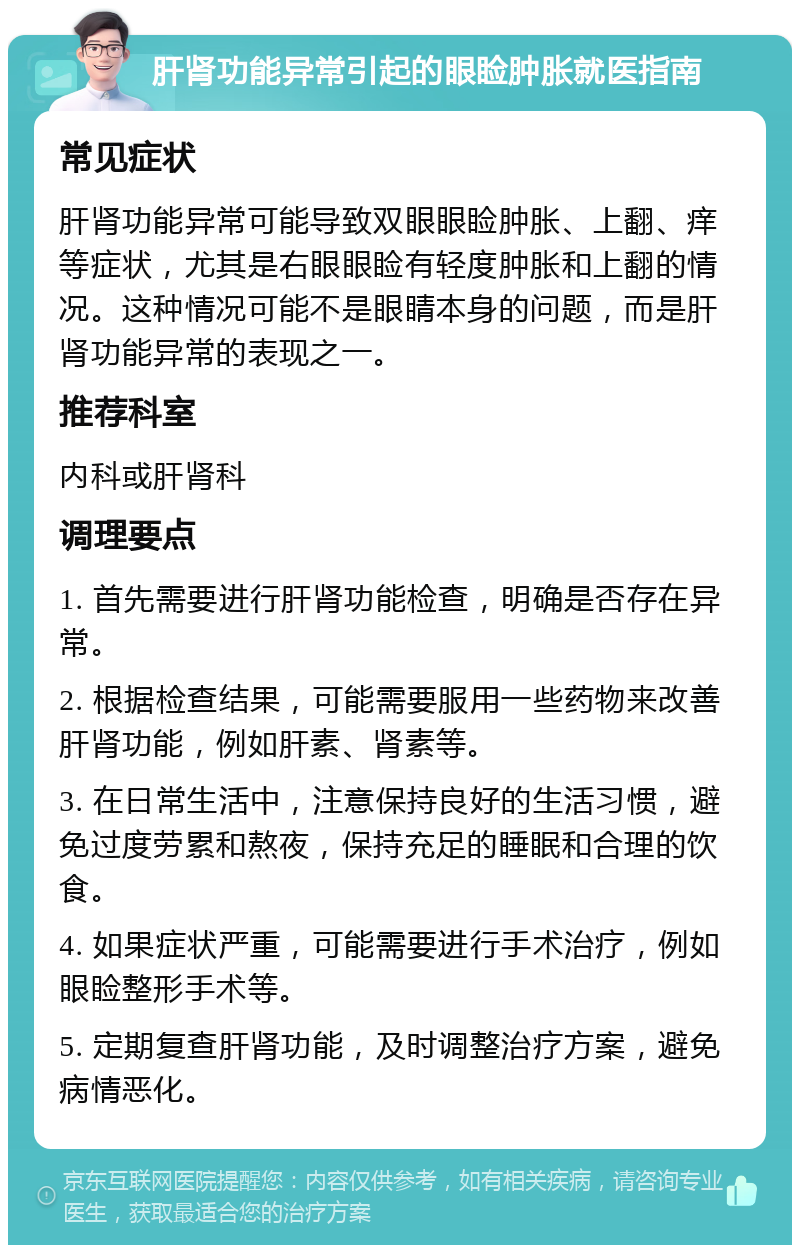 肝肾功能异常引起的眼睑肿胀就医指南 常见症状 肝肾功能异常可能导致双眼眼睑肿胀、上翻、痒等症状，尤其是右眼眼睑有轻度肿胀和上翻的情况。这种情况可能不是眼睛本身的问题，而是肝肾功能异常的表现之一。 推荐科室 内科或肝肾科 调理要点 1. 首先需要进行肝肾功能检查，明确是否存在异常。 2. 根据检查结果，可能需要服用一些药物来改善肝肾功能，例如肝素、肾素等。 3. 在日常生活中，注意保持良好的生活习惯，避免过度劳累和熬夜，保持充足的睡眠和合理的饮食。 4. 如果症状严重，可能需要进行手术治疗，例如眼睑整形手术等。 5. 定期复查肝肾功能，及时调整治疗方案，避免病情恶化。