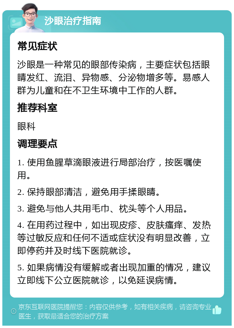 沙眼治疗指南 常见症状 沙眼是一种常见的眼部传染病，主要症状包括眼睛发红、流泪、异物感、分泌物增多等。易感人群为儿童和在不卫生环境中工作的人群。 推荐科室 眼科 调理要点 1. 使用鱼腥草滴眼液进行局部治疗，按医嘱使用。 2. 保持眼部清洁，避免用手揉眼睛。 3. 避免与他人共用毛巾、枕头等个人用品。 4. 在用药过程中，如出现皮疹、皮肤瘙痒、发热等过敏反应和任何不适或症状没有明显改善，立即停药并及时线下医院就诊。 5. 如果病情没有缓解或者出现加重的情况，建议立即线下公立医院就诊，以免延误病情。