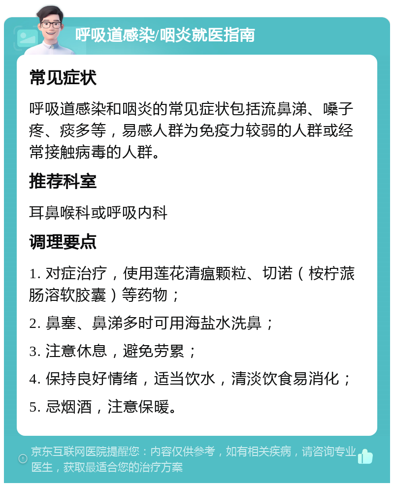 呼吸道感染/咽炎就医指南 常见症状 呼吸道感染和咽炎的常见症状包括流鼻涕、嗓子疼、痰多等，易感人群为免疫力较弱的人群或经常接触病毒的人群。 推荐科室 耳鼻喉科或呼吸内科 调理要点 1. 对症治疗，使用莲花清瘟颗粒、切诺（桉柠蒎肠溶软胶囊）等药物； 2. 鼻塞、鼻涕多时可用海盐水洗鼻； 3. 注意休息，避免劳累； 4. 保持良好情绪，适当饮水，清淡饮食易消化； 5. 忌烟酒，注意保暖。