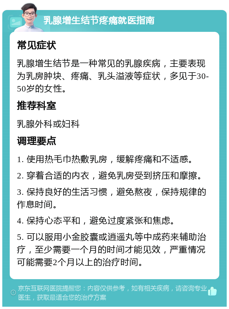 乳腺增生结节疼痛就医指南 常见症状 乳腺增生结节是一种常见的乳腺疾病，主要表现为乳房肿块、疼痛、乳头溢液等症状，多见于30-50岁的女性。 推荐科室 乳腺外科或妇科 调理要点 1. 使用热毛巾热敷乳房，缓解疼痛和不适感。 2. 穿着合适的内衣，避免乳房受到挤压和摩擦。 3. 保持良好的生活习惯，避免熬夜，保持规律的作息时间。 4. 保持心态平和，避免过度紧张和焦虑。 5. 可以服用小金胶囊或逍遥丸等中成药来辅助治疗，至少需要一个月的时间才能见效，严重情况可能需要2个月以上的治疗时间。