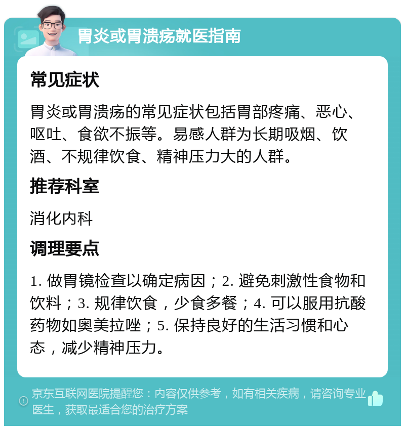 胃炎或胃溃疡就医指南 常见症状 胃炎或胃溃疡的常见症状包括胃部疼痛、恶心、呕吐、食欲不振等。易感人群为长期吸烟、饮酒、不规律饮食、精神压力大的人群。 推荐科室 消化内科 调理要点 1. 做胃镜检查以确定病因；2. 避免刺激性食物和饮料；3. 规律饮食，少食多餐；4. 可以服用抗酸药物如奥美拉唑；5. 保持良好的生活习惯和心态，减少精神压力。