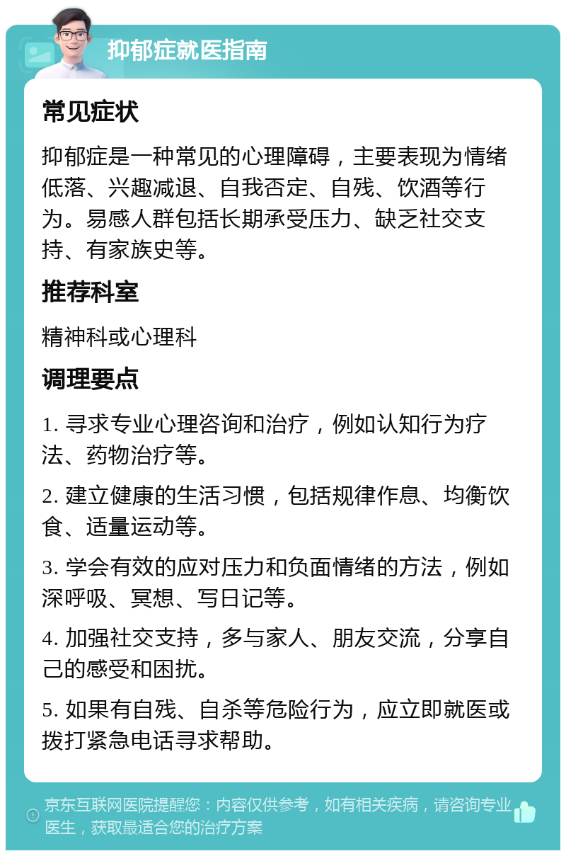 抑郁症就医指南 常见症状 抑郁症是一种常见的心理障碍，主要表现为情绪低落、兴趣减退、自我否定、自残、饮酒等行为。易感人群包括长期承受压力、缺乏社交支持、有家族史等。 推荐科室 精神科或心理科 调理要点 1. 寻求专业心理咨询和治疗，例如认知行为疗法、药物治疗等。 2. 建立健康的生活习惯，包括规律作息、均衡饮食、适量运动等。 3. 学会有效的应对压力和负面情绪的方法，例如深呼吸、冥想、写日记等。 4. 加强社交支持，多与家人、朋友交流，分享自己的感受和困扰。 5. 如果有自残、自杀等危险行为，应立即就医或拨打紧急电话寻求帮助。