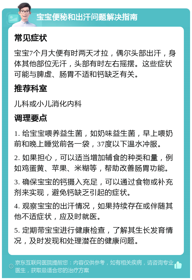 宝宝便秘和出汗问题解决指南 常见症状 宝宝7个月大便有时两天才拉，偶尔头部出汗，身体其他部位无汗，头部有时左右摇摆。这些症状可能与脾虚、肠胃不适和钙缺乏有关。 推荐科室 儿科或小儿消化内科 调理要点 1. 给宝宝喂养益生菌，如奶味益生菌，早上喂奶前和晚上睡觉前各一袋，37度以下温水冲服。 2. 如果担心，可以适当增加辅食的种类和量，例如鸡蛋黄、苹果、米糊等，帮助改善肠胃功能。 3. 确保宝宝的钙摄入充足，可以通过食物或补充剂来实现，避免钙缺乏引起的症状。 4. 观察宝宝的出汗情况，如果持续存在或伴随其他不适症状，应及时就医。 5. 定期带宝宝进行健康检查，了解其生长发育情况，及时发现和处理潜在的健康问题。