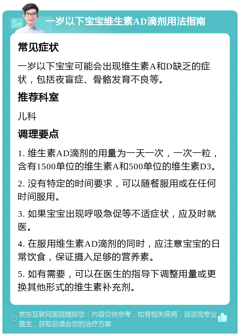 一岁以下宝宝维生素AD滴剂用法指南 常见症状 一岁以下宝宝可能会出现维生素A和D缺乏的症状，包括夜盲症、骨骼发育不良等。 推荐科室 儿科 调理要点 1. 维生素AD滴剂的用量为一天一次，一次一粒，含有1500单位的维生素A和500单位的维生素D3。 2. 没有特定的时间要求，可以随餐服用或在任何时间服用。 3. 如果宝宝出现呼吸急促等不适症状，应及时就医。 4. 在服用维生素AD滴剂的同时，应注意宝宝的日常饮食，保证摄入足够的营养素。 5. 如有需要，可以在医生的指导下调整用量或更换其他形式的维生素补充剂。