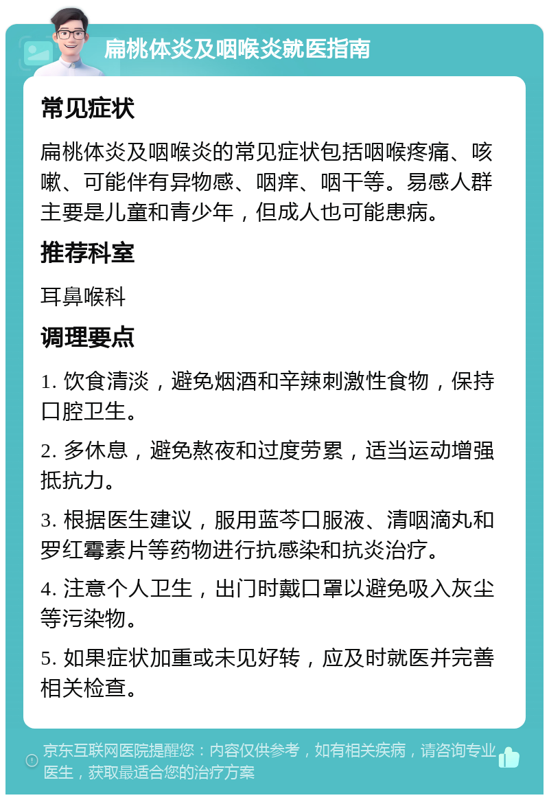 扁桃体炎及咽喉炎就医指南 常见症状 扁桃体炎及咽喉炎的常见症状包括咽喉疼痛、咳嗽、可能伴有异物感、咽痒、咽干等。易感人群主要是儿童和青少年，但成人也可能患病。 推荐科室 耳鼻喉科 调理要点 1. 饮食清淡，避免烟酒和辛辣刺激性食物，保持口腔卫生。 2. 多休息，避免熬夜和过度劳累，适当运动增强抵抗力。 3. 根据医生建议，服用蓝芩口服液、清咽滴丸和罗红霉素片等药物进行抗感染和抗炎治疗。 4. 注意个人卫生，出门时戴口罩以避免吸入灰尘等污染物。 5. 如果症状加重或未见好转，应及时就医并完善相关检查。